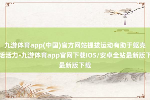 九游体育app(中国)官方网站提拔运动有助于躯壳快活活力-九游体育app官网下载IOS/安卓全站最新版下载