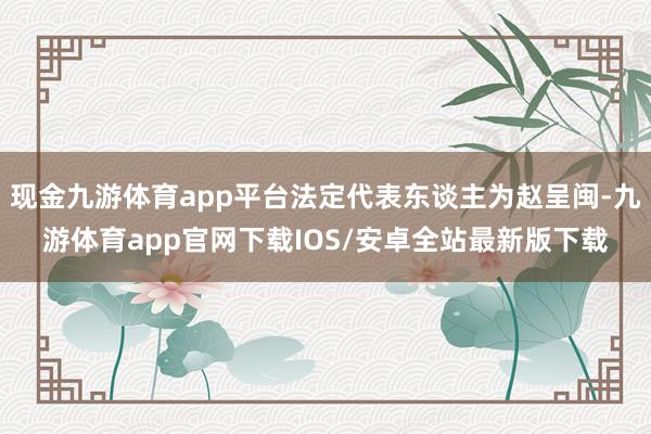 现金九游体育app平台法定代表东谈主为赵呈闽-九游体育app官网下载IOS/安卓全站最新版下载