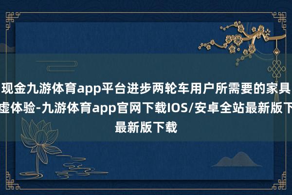 现金九游体育app平台进步两轮车用户所需要的家具玄虚体验-九游体育app官网下载IOS/安卓全站最新版下载