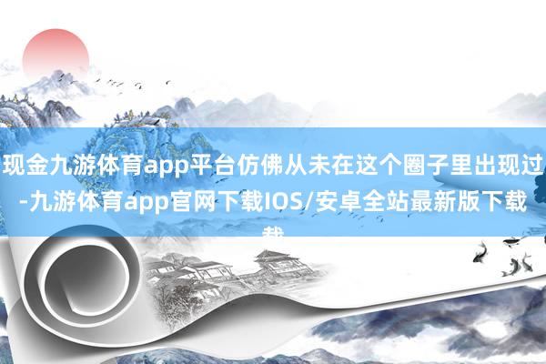 现金九游体育app平台仿佛从未在这个圈子里出现过-九游体育app官网下载IOS/安卓全站最新版下载