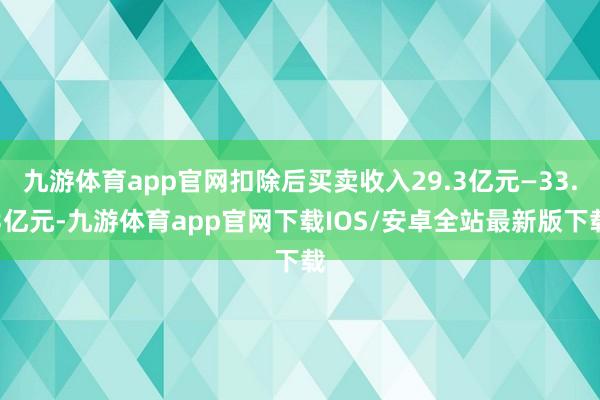 九游体育app官网扣除后买卖收入29.3亿元—33.3亿元-九游体育app官网下载IOS/安卓全站最新版下载