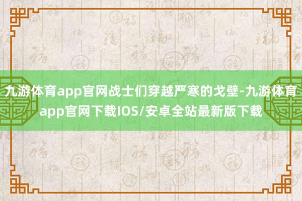 九游体育app官网战士们穿越严寒的戈壁-九游体育app官网下载IOS/安卓全站最新版下载