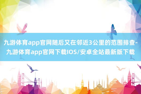 九游体育app官网随后又在邻近3公里的范围排查-九游体育app官网下载IOS/安卓全站最新版下载