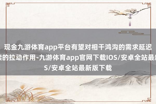 现金九游体育app平台有望对相干鸿沟的需求延迟起到抓续的拉动作用-九游体育app官网下载IOS/安卓全站最新版下载
