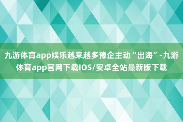 九游体育app娱乐越来越多豫企主动“出海”-九游体育app官网下载IOS/安卓全站最新版下载