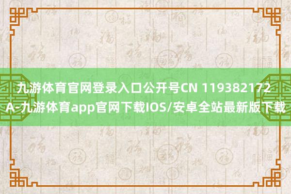 九游体育官网登录入口公开号CN 119382172 A-九游体育app官网下载IOS/安卓全站最新版下载