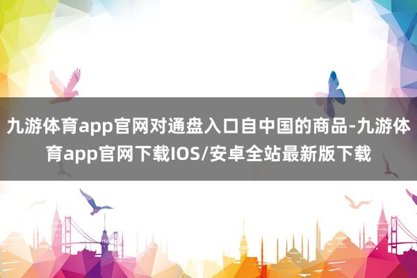 九游体育app官网对通盘入口自中国的商品-九游体育app官网下载IOS/安卓全站最新版下载