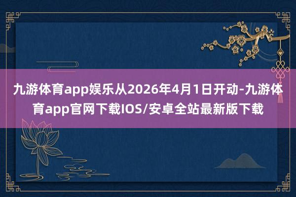 九游体育app娱乐从2026年4月1日开动-九游体育app官网下载IOS/安卓全站最新版下载