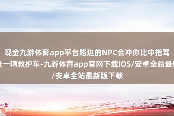 现金九游体育app平台路边的NPC会冲你比中指骂街;你抢一辆救护车-九游体育app官网下载IOS/安卓全站最新版下载