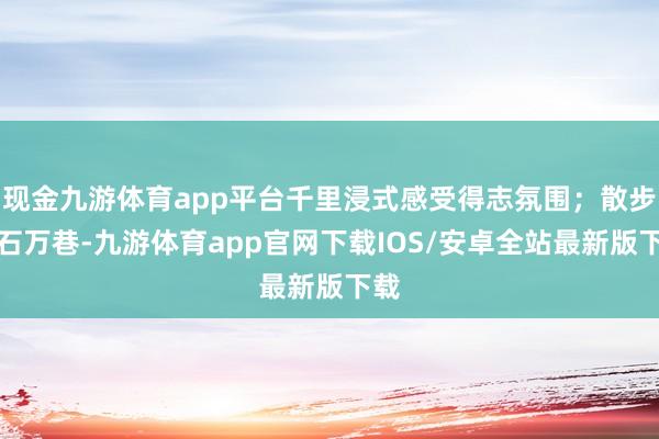 现金九游体育app平台千里浸式感受得志氛围；散步金石万巷-九游体育app官网下载IOS/安卓全站最新版下载
