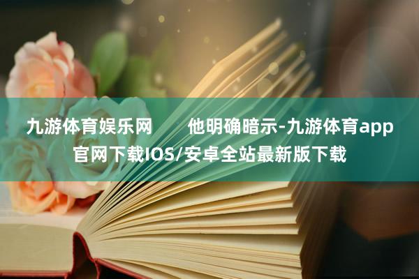 九游体育娱乐网 他明确暗示-九游体育app官网下载IOS/安卓全站最新版下载