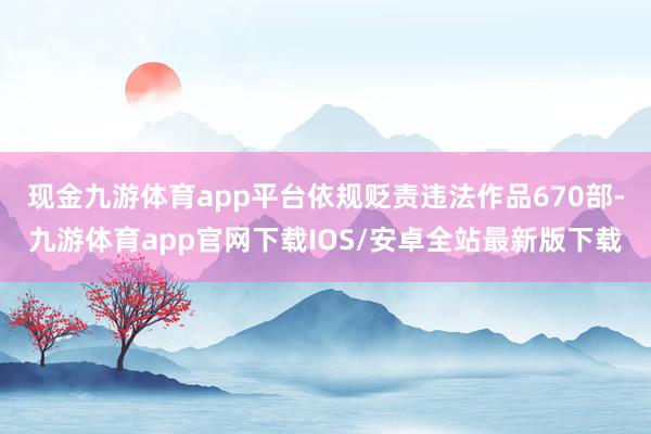 现金九游体育app平台依规贬责违法作品670部-九游体育app官网下载IOS/安卓全站最新版下载