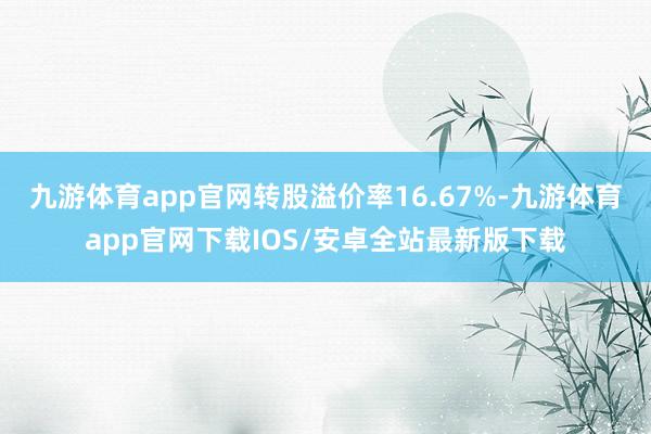 九游体育app官网转股溢价率16.67%-九游体育app官网下载IOS/安卓全站最新版下载