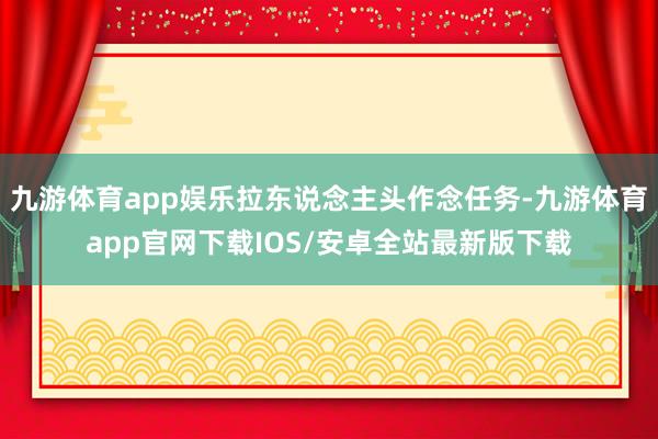 九游体育app娱乐拉东说念主头作念任务-九游体育app官网下载IOS/安卓全站最新版下载