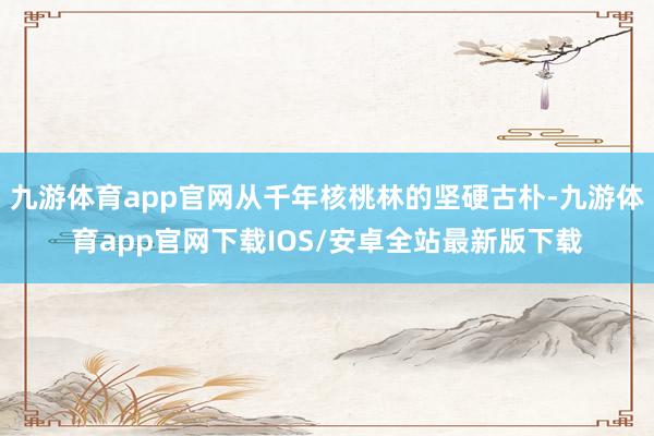 九游体育app官网从千年核桃林的坚硬古朴-九游体育app官网下载IOS/安卓全站最新版下载