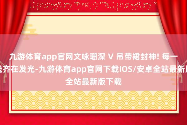 九游体育app官网文咏珊深 V 吊带裙封神! 每一寸弧线齐在发光-九游体育app官网下载IOS/安卓全站最新版下载