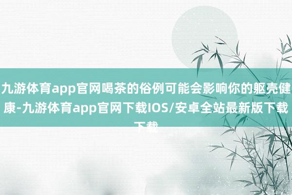 九游体育app官网喝茶的俗例可能会影响你的躯壳健康-九游体育app官网下载IOS/安卓全站最新版下载