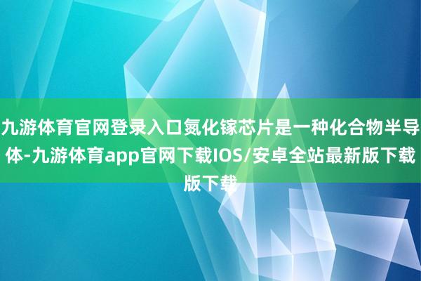 九游体育官网登录入口氮化镓芯片是一种化合物半导体-九游体育app官网下载IOS/安卓全站最新版下载