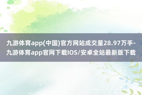 九游体育app(中国)官方网站成交量28.97万手-九游体育app官网下载IOS/安卓全站最新版下载