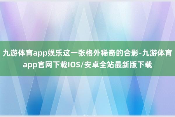 九游体育app娱乐这一张格外稀奇的合影-九游体育app官网下载IOS/安卓全站最新版下载