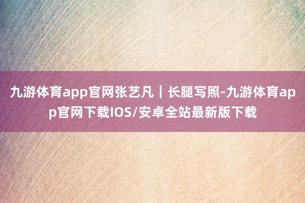 九游体育app官网张艺凡｜长腿写照-九游体育app官网下载IOS/安卓全站最新版下载