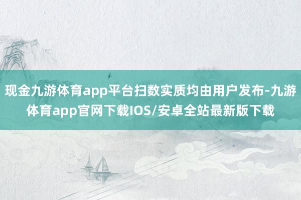 现金九游体育app平台扫数实质均由用户发布-九游体育app官网下载IOS/安卓全站最新版下载