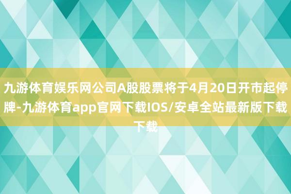 九游体育娱乐网公司A股股票将于4月20日开市起停牌-九游体育app官网下载IOS/安卓全站最新版下载