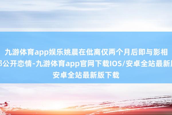 九游体育app娱乐姚晨在仳离仅两个月后即与影相师曹郁公开恋情-九游体育app官网下载IOS/安卓全站最新版下载