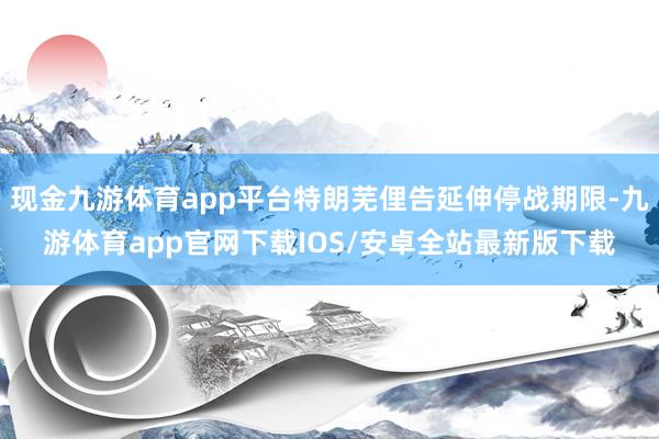 现金九游体育app平台特朗芜俚告延伸停战期限-九游体育app官网下载IOS/安卓全站最新版下载