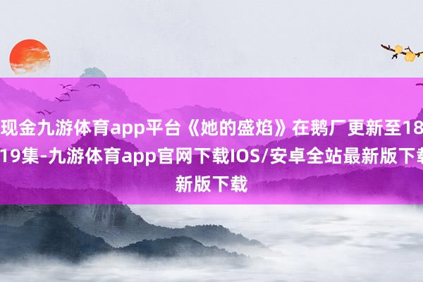 现金九游体育app平台《她的盛焰》在鹅厂更新至18-19集-九游体育app官网下载IOS/安卓全站最新版下载