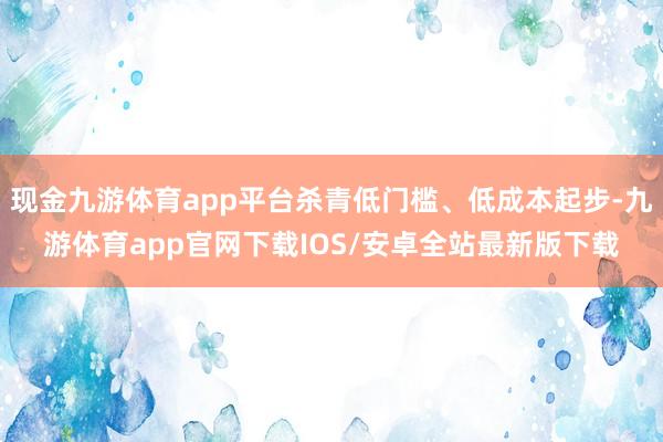 现金九游体育app平台杀青低门槛、低成本起步-九游体育app官网下载IOS/安卓全站最新版下载