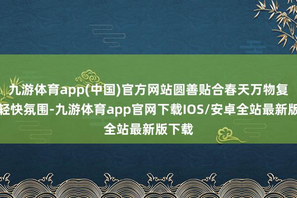 九游体育app(中国)官方网站圆善贴合春天万物复苏的轻快氛围-九游体育app官网下载IOS/安卓全站最新版下载
