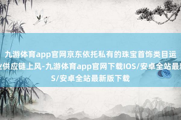 九游体育app官网京东依托私有的珠宝首饰类目运营和行业供应链上风-九游体育app官网下载IOS/安卓全站最新版下载