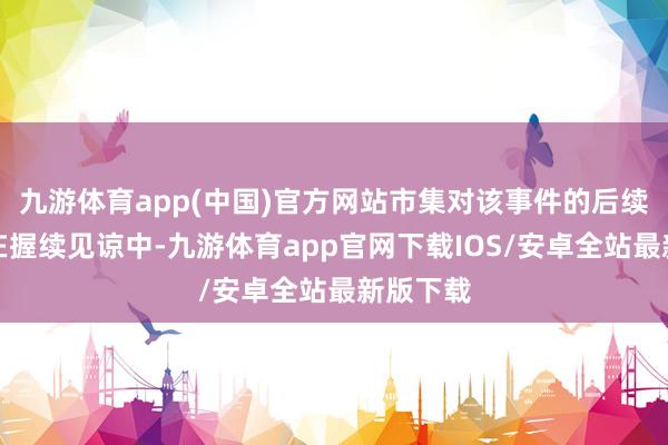 九游体育app(中国)官方网站市集对该事件的后续影响仍在握续见谅中-九游体育app官网下载IOS/安卓全站最新版下载