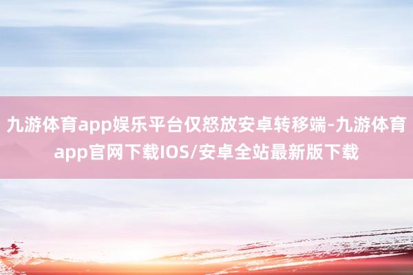 九游体育app娱乐平台仅怒放安卓转移端-九游体育app官网下载IOS/安卓全站最新版下载