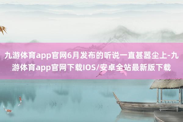 九游体育app官网6月发布的听说一直甚嚣尘上-九游体育app官网下载IOS/安卓全站最新版下载