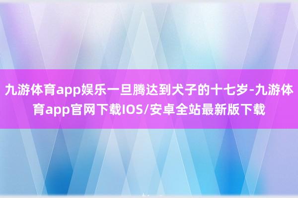 九游体育app娱乐一旦腾达到犬子的十七岁-九游体育app官网下载IOS/安卓全站最新版下载