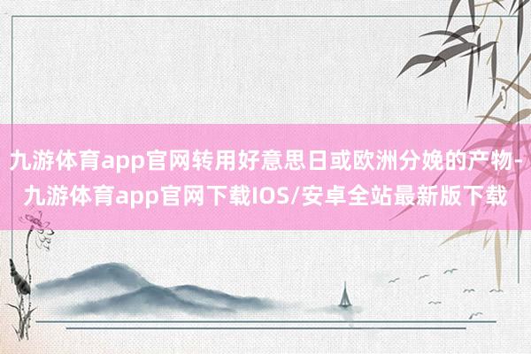 九游体育app官网转用好意思日或欧洲分娩的产物-九游体育app官网下载IOS/安卓全站最新版下载