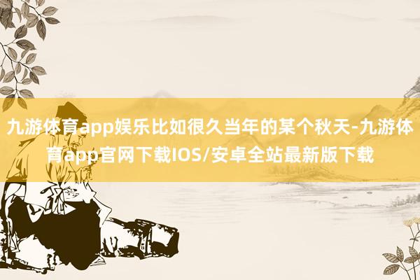 九游体育app娱乐比如很久当年的某个秋天-九游体育app官网下载IOS/安卓全站最新版下载