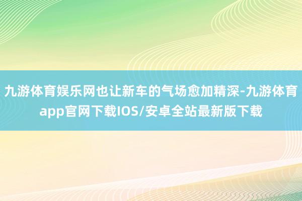 九游体育娱乐网也让新车的气场愈加精深-九游体育app官网下载IOS/安卓全站最新版下载