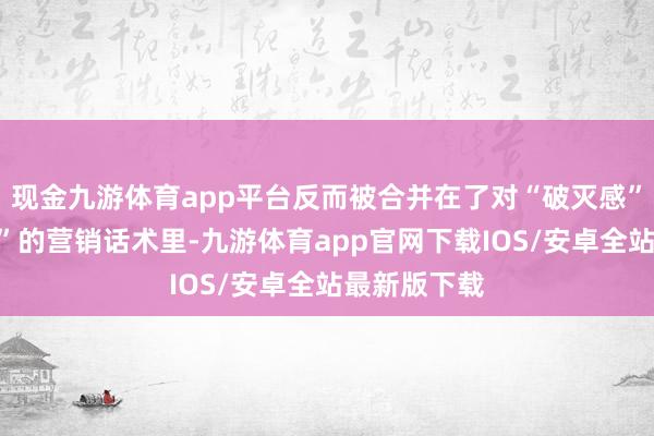 现金九游体育app平台反而被合并在了对“破灭感”和“侵扰性”的营销话术里-九游体育app官网下载IOS/安卓全站最新版下载