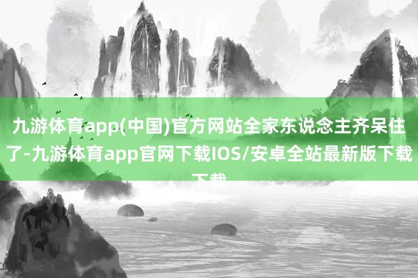 九游体育app(中国)官方网站全家东说念主齐呆住了-九游体育app官网下载IOS/安卓全站最新版下载