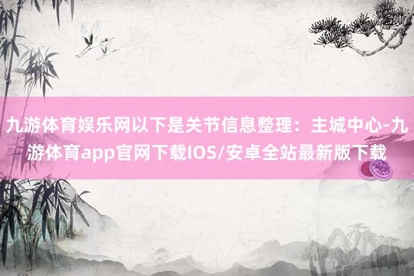 九游体育娱乐网以下是关节信息整理：主城中心-九游体育app官网下载IOS/安卓全站最新版下载