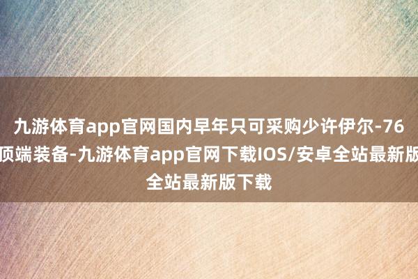 九游体育app官网国内早年只可采购少许伊尔-76算作顶端装备-九游体育app官网下载IOS/安卓全站最新版下载