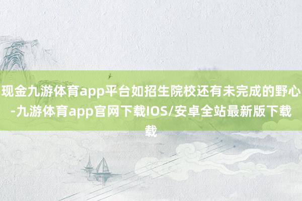 现金九游体育app平台如招生院校还有未完成的野心-九游体育app官网下载IOS/安卓全站最新版下载