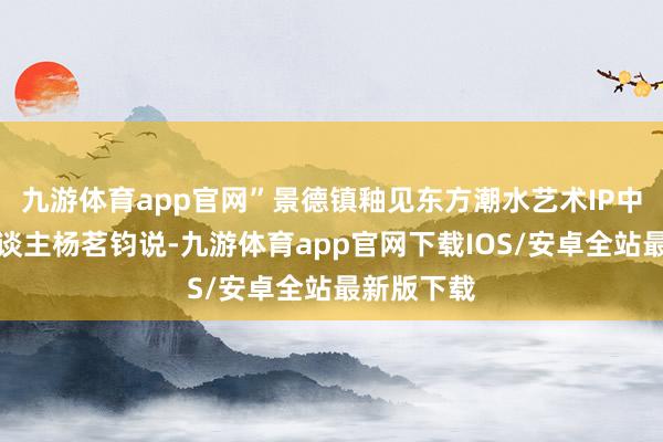 九游体育app官网”景德镇釉见东方潮水艺术IP中心主持东谈主杨茗钧说-九游体育app官网下载IOS/安卓全站最新版下载