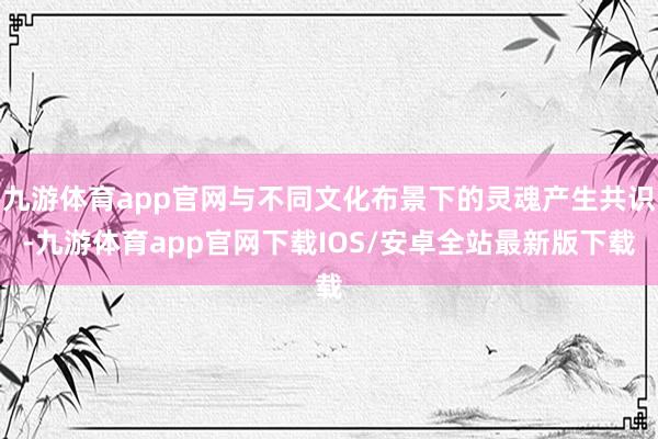 九游体育app官网与不同文化布景下的灵魂产生共识-九游体育app官网下载IOS/安卓全站最新版下载