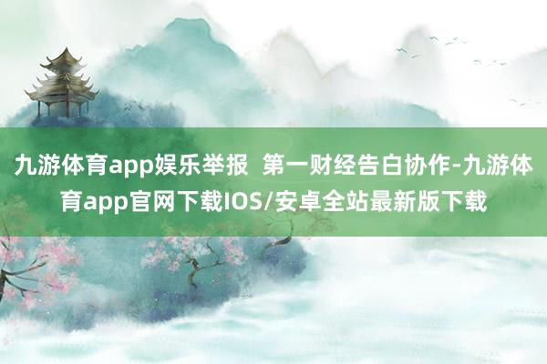 九游体育app娱乐举报  第一财经告白协作-九游体育app官网下载IOS/安卓全站最新版下载