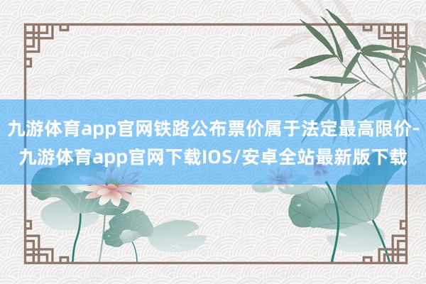 九游体育app官网铁路公布票价属于法定最高限价-九游体育app官网下载IOS/安卓全站最新版下载