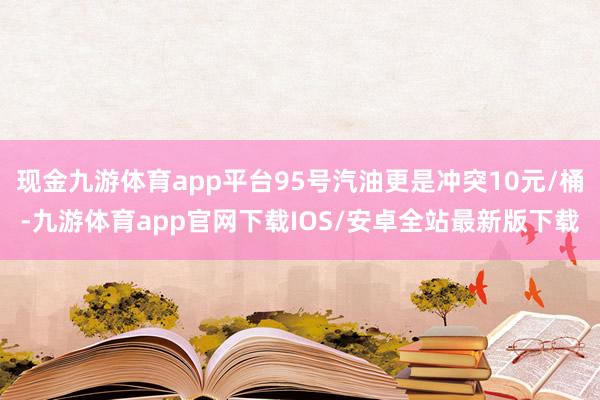 现金九游体育app平台95号汽油更是冲突10元/桶-九游体育app官网下载IOS/安卓全站最新版下载